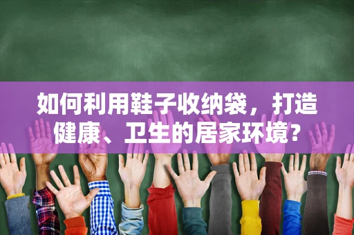 如何利用鞋子收纳袋，打造健康、卫生的居家环境？