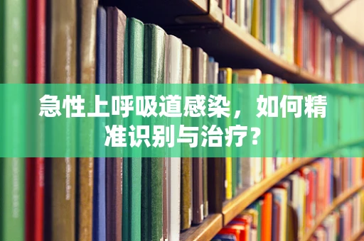 急性上呼吸道感染，如何精准识别与治疗？