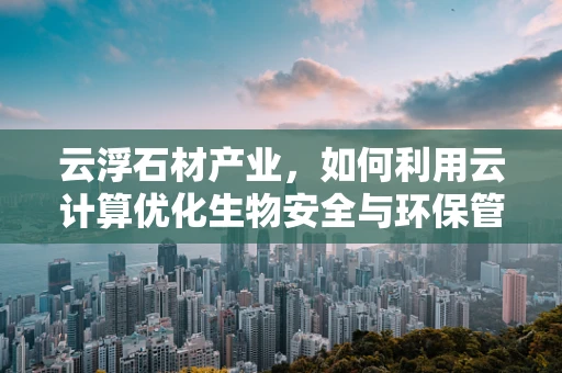 云浮石材产业，如何利用云计算优化生物安全与环保管理？