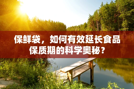 保鲜袋，如何有效延长食品保质期的科学奥秘？