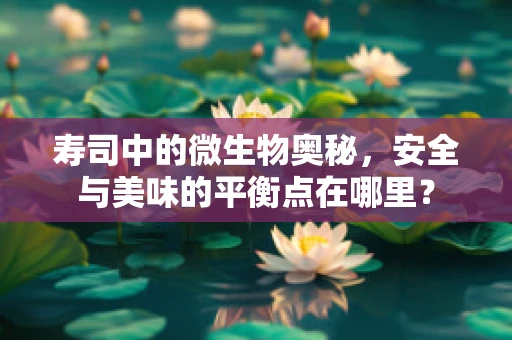寿司中的微生物奥秘，安全与美味的平衡点在哪里？