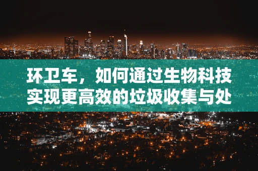 环卫车，如何通过生物科技实现更高效的垃圾收集与处理？