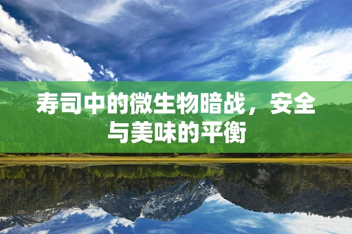 寿司中的微生物暗战，安全与美味的平衡