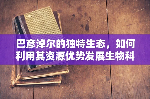 巴彦淖尔的独特生态，如何利用其资源优势发展生物科技？