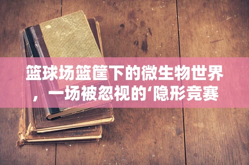 篮球场篮筐下的微生物世界，一场被忽视的‘隐形竞赛’？