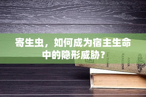 寄生虫，如何成为宿主生命中的隐形威胁？