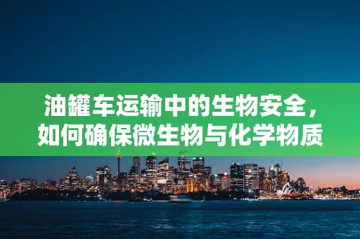 油罐车运输中的生物安全，如何确保微生物与化学物质不交叉污染？