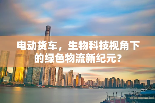 电动货车，生物科技视角下的绿色物流新纪元？
