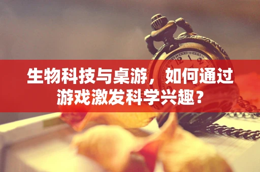 生物科技与桌游，如何通过游戏激发科学兴趣？