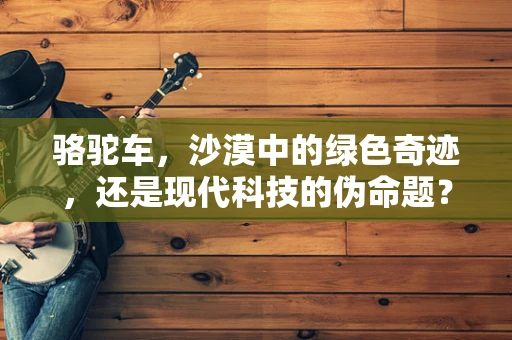 骆驼车，沙漠中的绿色奇迹，还是现代科技的伪命题？