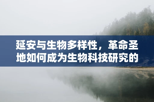 延安与生物多样性，革命圣地如何成为生物科技研究的‘绿色宝库’？