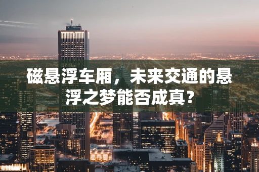 磁悬浮车厢，未来交通的悬浮之梦能否成真？