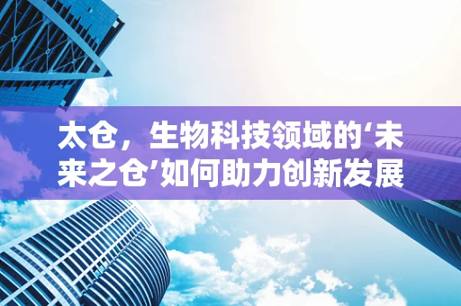 太仓，生物科技领域的‘未来之仓’如何助力创新发展？
