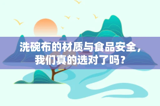洗碗布的材质与食品安全，我们真的选对了吗？