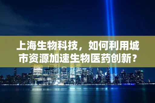 上海生物科技，如何利用城市资源加速生物医药创新？