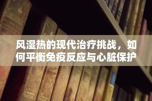 风湿热的现代治疗挑战，如何平衡免疫反应与心脏保护？