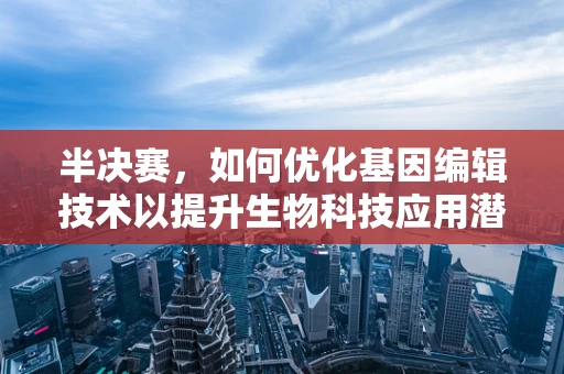 半决赛，如何优化基因编辑技术以提升生物科技应用潜力？