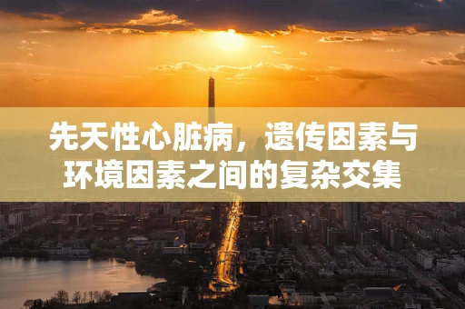 先天性心脏病，遗传因素与环境因素之间的复杂交集