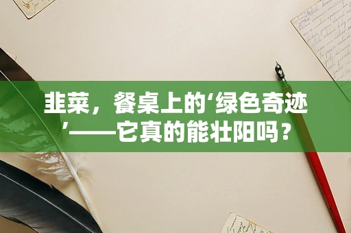 韭菜，餐桌上的‘绿色奇迹’——它真的能壮阳吗？
