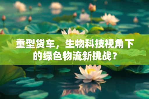 重型货车，生物科技视角下的绿色物流新挑战？
