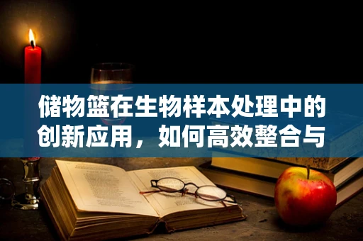 储物篮在生物样本处理中的创新应用，如何高效整合与安全存储？
