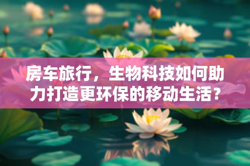房车旅行，生物科技如何助力打造更环保的移动生活？