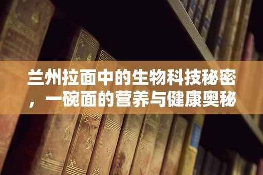 兰州拉面中的生物科技秘密，一碗面的营养与健康奥秘