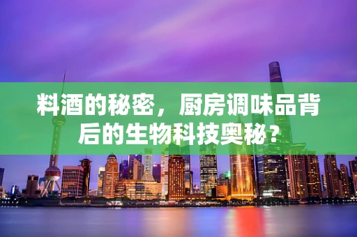 料酒的秘密，厨房调味品背后的生物科技奥秘？