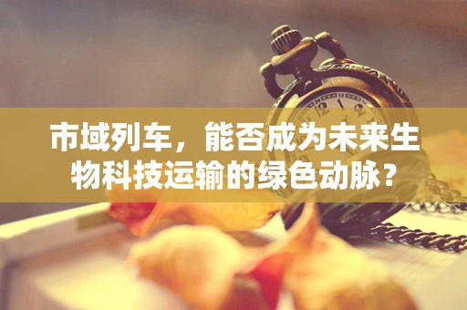 市域列车，能否成为未来生物科技运输的绿色动脉？