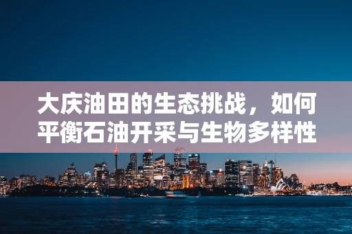 大庆油田的生态挑战，如何平衡石油开采与生物多样性保护？