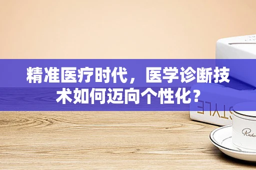 精准医疗时代，医学诊断技术如何迈向个性化？