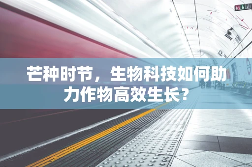 芒种时节，生物科技如何助力作物高效生长？