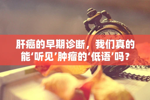 肝癌的早期诊断，我们真的能‘听见’肿瘤的‘低语’吗？