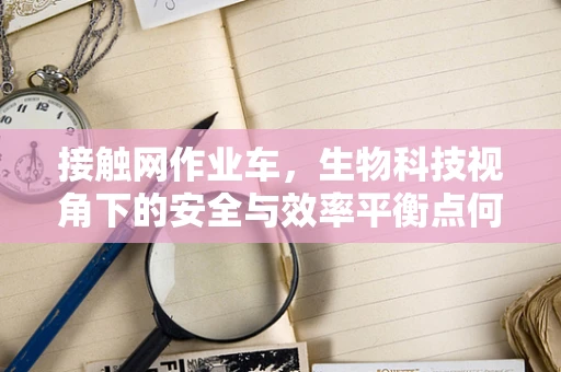 接触网作业车，生物科技视角下的安全与效率平衡点何在？