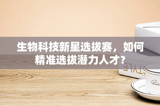 生物科技新星选拔赛，如何精准选拔潜力人才？