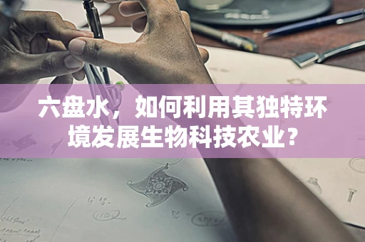 六盘水，如何利用其独特环境发展生物科技农业？