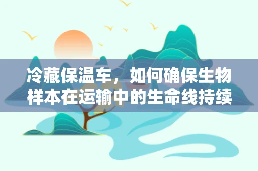 冷藏保温车，如何确保生物样本在运输中的生命线持续温暖？