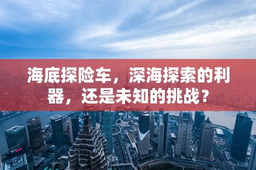 海底探险车，深海探索的利器，还是未知的挑战？