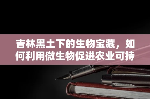 吉林黑土下的生物宝藏，如何利用微生物促进农业可持续发展？