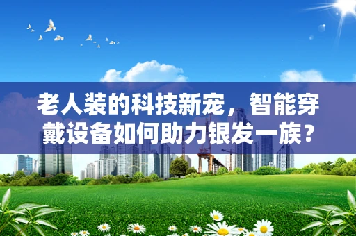 老人装的科技新宠，智能穿戴设备如何助力银发一族？