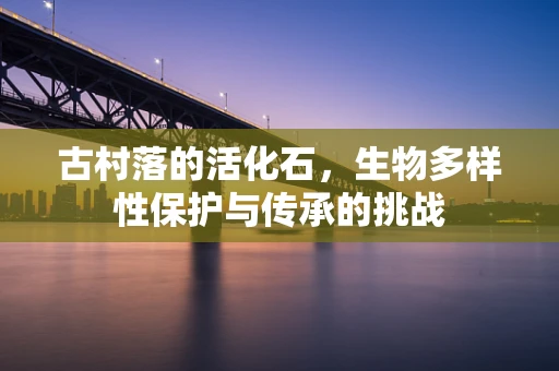 古村落的活化石，生物多样性保护与传承的挑战