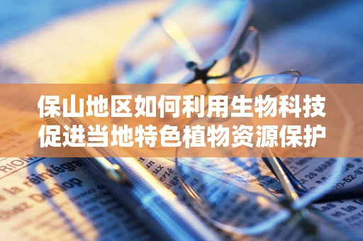 保山地区如何利用生物科技促进当地特色植物资源保护与利用？