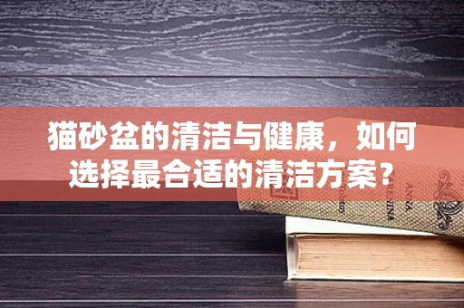 猫砂盆的清洁与健康，如何选择最合适的清洁方案？