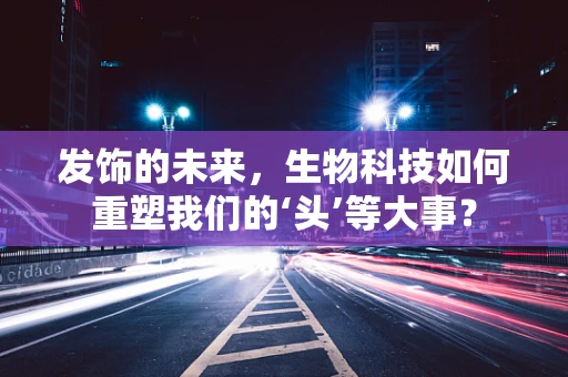 发饰的未来，生物科技如何重塑我们的‘头’等大事？