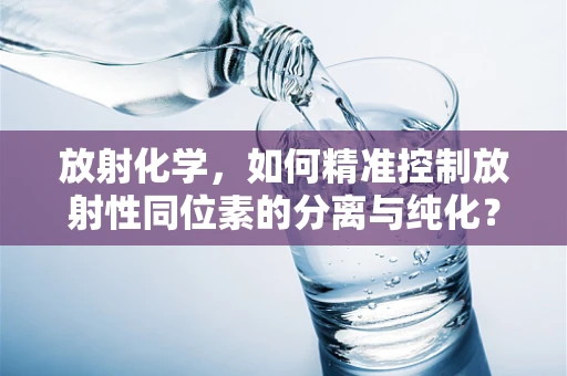 放射化学，如何精准控制放射性同位素的分离与纯化？