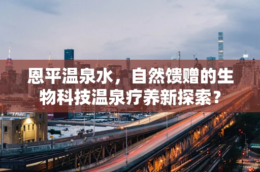 恩平温泉水，自然馈赠的生物科技温泉疗养新探索？