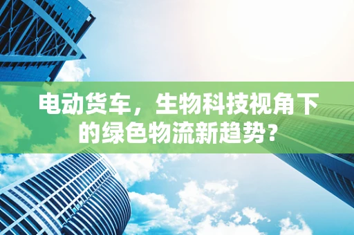 电动货车，生物科技视角下的绿色物流新趋势？