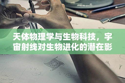 天体物理学与生物科技，宇宙射线对生物进化的潜在影响