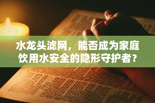 水龙头滤网，能否成为家庭饮用水安全的隐形守护者？