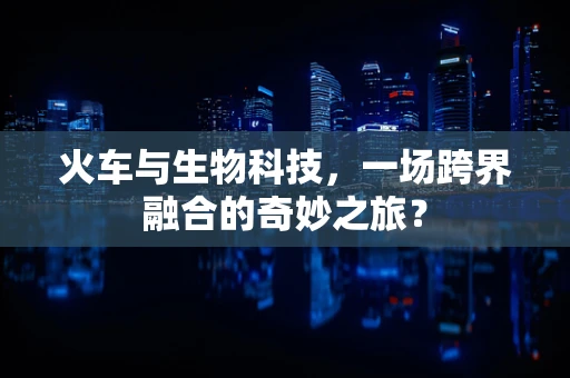 火车与生物科技，一场跨界融合的奇妙之旅？